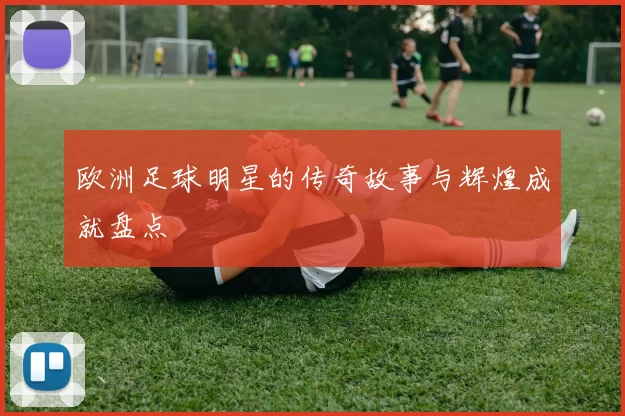 欧洲足球明星的传奇故事与辉煌成就盘点