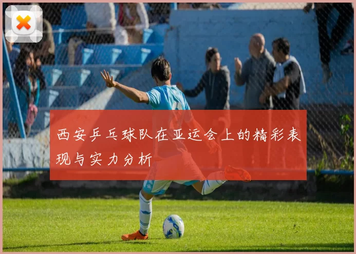 西安乒乓球队在亚运会上的精彩表现与实力分析