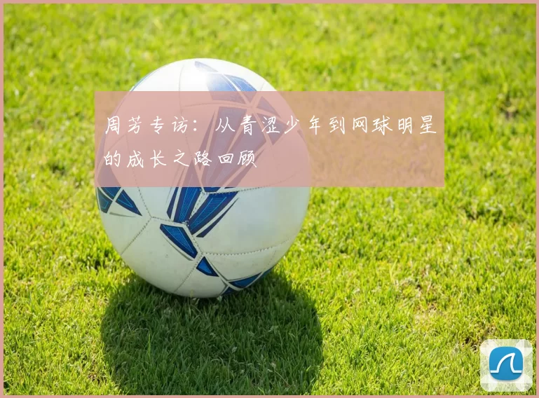 周芳专访：从青涩少年到网球明星的成长之路回顾