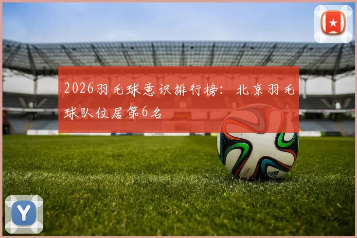 2026羽毛球意识排行榜：北京羽毛球队位居第6名