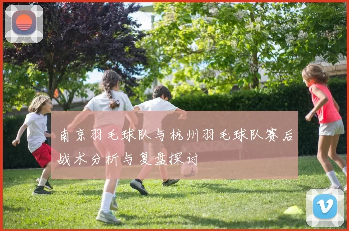 南京羽毛球队与杭州羽毛球队赛后战术分析与复盘探讨
