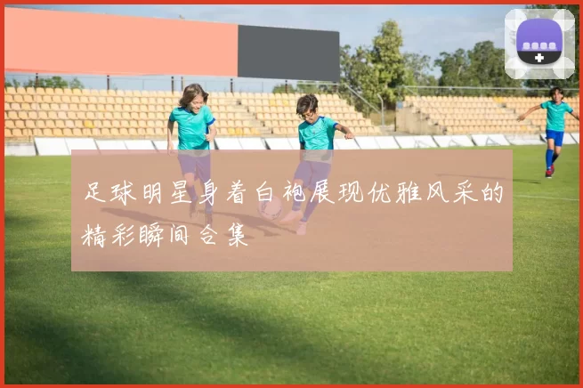 足球明星身着白袍展现优雅风采的精彩瞬间合集