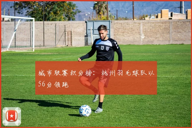 城市联赛积分榜：杭州羽毛球队以56分领跑