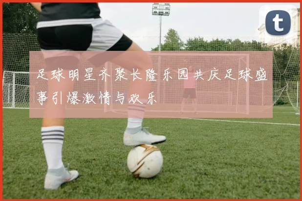 足球明星齐聚长隆乐园共庆足球盛事引爆激情与欢乐