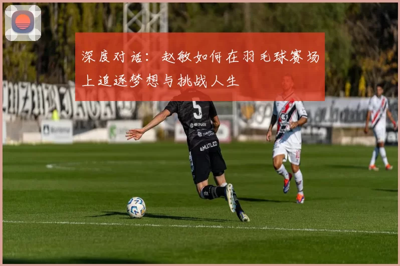 深度对话：赵敏如何在羽毛球赛场上追逐梦想与挑战人生