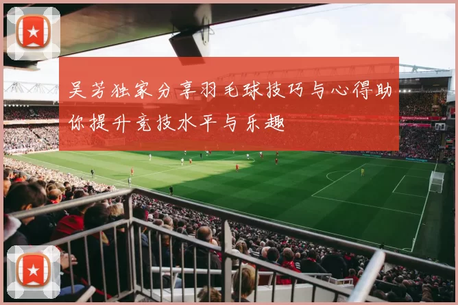 吴芳独家分享羽毛球技巧与心得助你提升竞技水平与乐趣